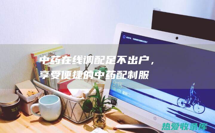 中药在线调配：足不出户，享受便捷的中药配制服务 (中药在线调配app)