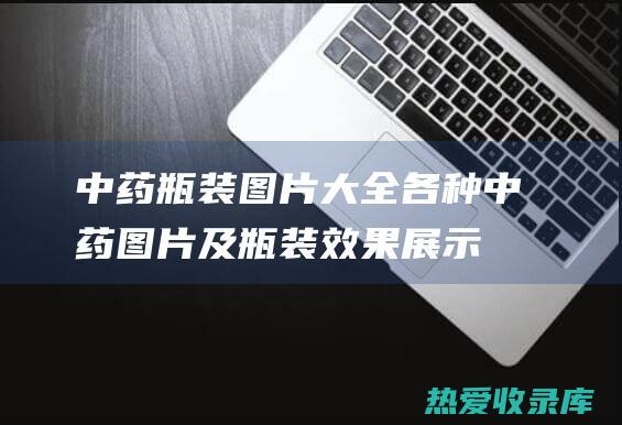 中药瓶装图片大全：各种中药图片及瓶装效果展示 (中药瓶装图片大全)