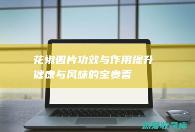 花椒图片、功效与作用：提升健康与风味的宝贵香料 (花椒图片功效及作用)