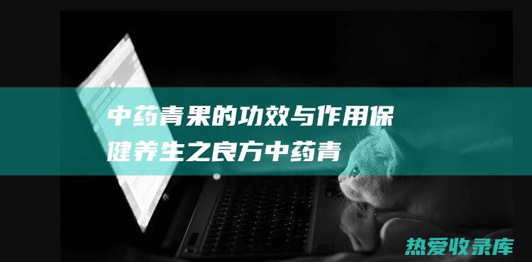 中药青果的功效与作用：保健养生之良方 (中药青果的功效与作用图片)