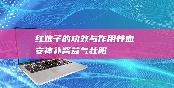 红娘子的功效与作用：养血安神、补肾益气、壮阳补虚 (红娘子的功效与作用图片)