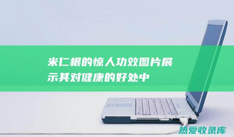 米仁根的惊人功效：图片展示其对健康的好处 (中药米仁根的功效与作用)