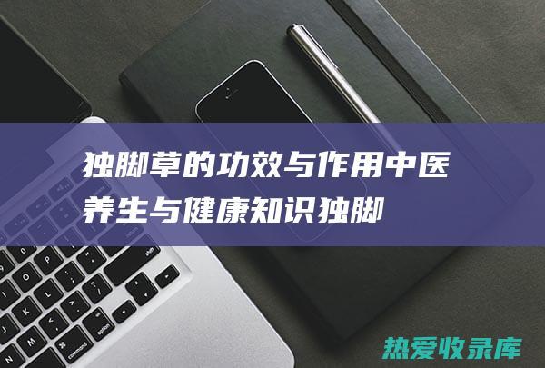 独脚草的功效与作用：中医养生与健康知识 (独脚草的功效与作用图)