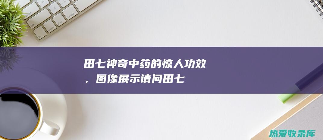 田七：神奇中药的惊人功效，图像展示 (请问田七有什么功效)