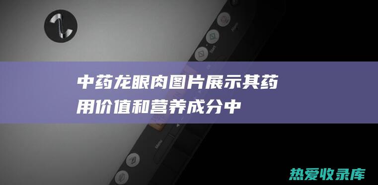 中药龙眼肉：图片展示其药用价值和营养成分 (中药龙眼肉的作用与功效)