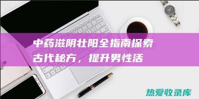 中药滋阴壮阳全指南：探索古代秘方，提升男性活力 (中药滋阴壮阳独步单方)