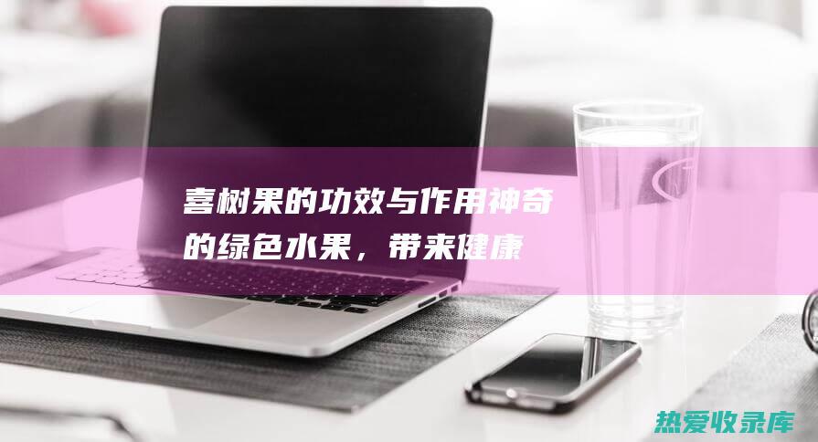 喜树果的功效与作用：神奇的绿色水果，带来健康益处 (喜树果的功效与作用主要治什么病)