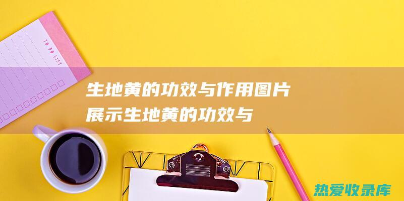 生地黄的功效与作用：图片展示 (生地黄的功效与作用是什么)