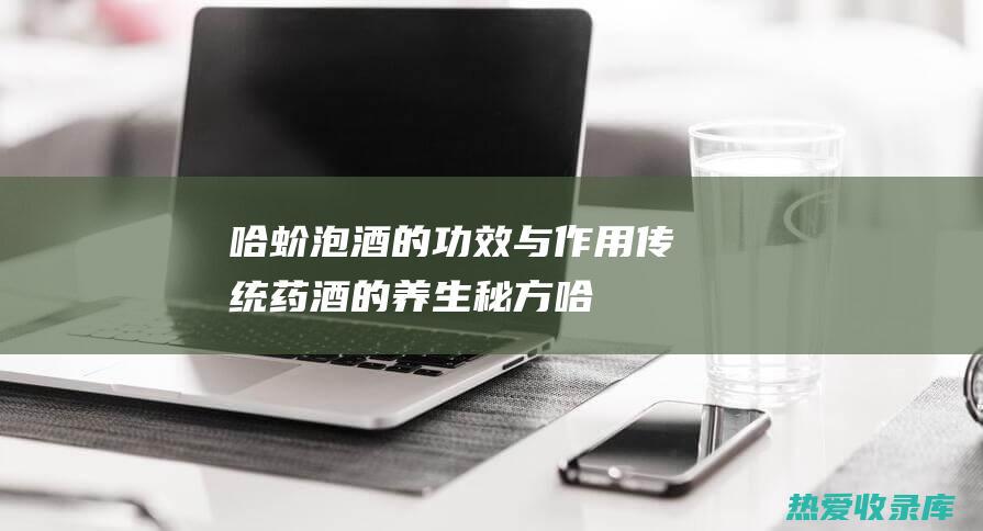 哈蚧泡酒的功效与作用：传统药酒的养生秘方 (哈蚧泡酒的功效与作用,图片片)