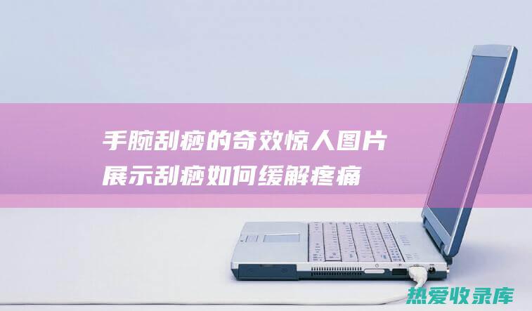 手腕刮痧的奇效惊人：图片展示刮痧如何缓解疼痛、促进循环 (刮手腕有什么用)