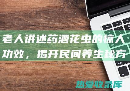 老人讲述药酒花虫的惊人功效，揭开民间养生秘方的奥秘 (老人讲述药酒的句子)