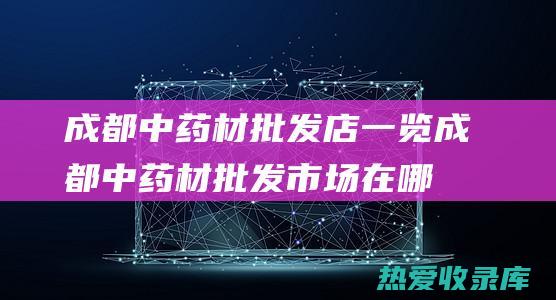 成都中药材批发店一览 (成都中药材批发市场在哪里哪路公交车能到达)