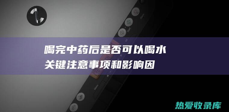 喝完中药后是否可以喝水：关键注意事项和影响因素 (喝完中药后是休息还是运动)