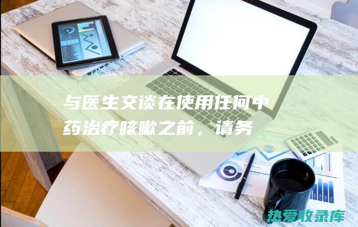 与医生交谈：在使用任何中药治疗咳嗽之前，请务必与医生交谈。他们可以为您提供专业建议，并帮助您选择适合您的特定情况的疗法。(与医生交谈图片)