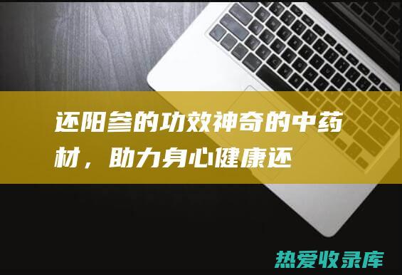 还阳参的功效：神奇的中药材，助力身心健康 (还阳参的功效与作用)