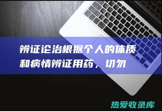 辨证论治：根据个人的体质和病情辨证用药，切勿自行乱用药物。(辨证论治的根本原则)