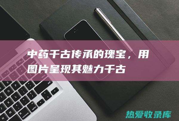 中药：千古传承的瑰宝，用图片呈现其魅力 (千古中药别名)