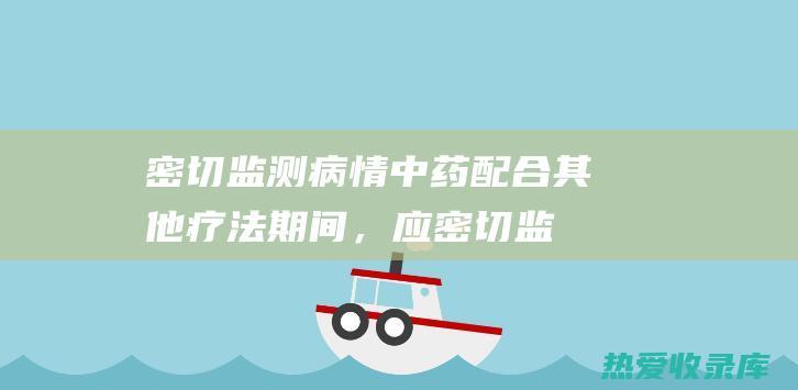 密切监测病情：中药配合其他疗法期间，应密切监测病情，及时调整用药方案。(密切监测病情的图片大全)