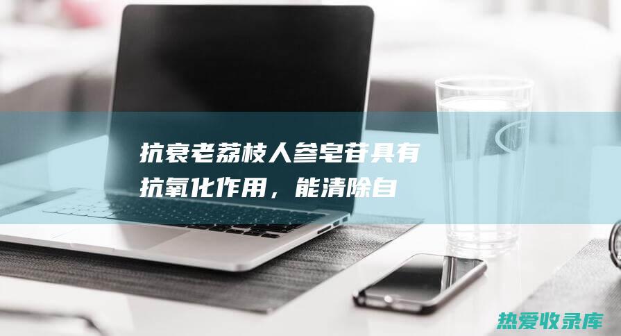 抗衰老：荔枝人参皂苷具有抗氧化作用，能清除自由基，延缓衰老。(荔枝 抗氧化)