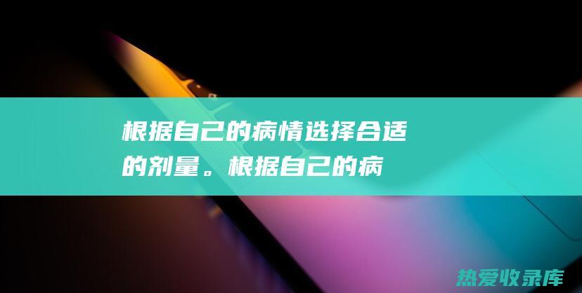 根据自己的病情选择合适的剂量。(根据自己的病情状况来买药)