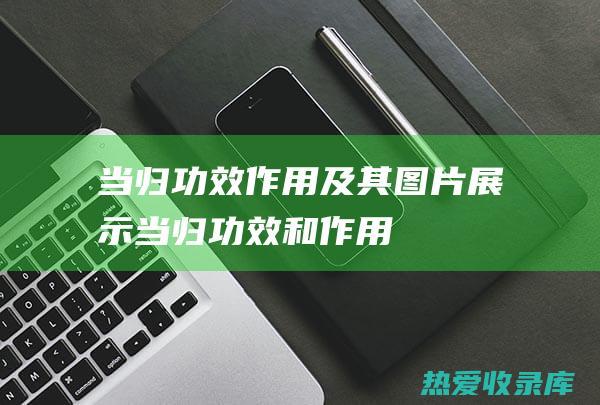 当归：功效、作用及其图片展示 (当归功效和作用是什么)