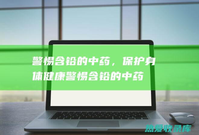 警惕含铅的中药，保护身体健康 (警惕含铅的中药有哪些)