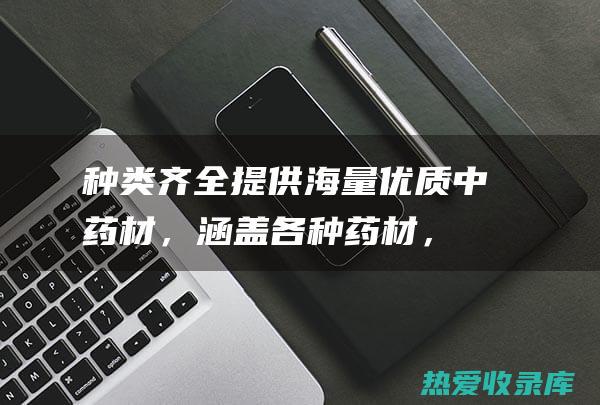 种类齐全：提供海量优质中药材，涵盖各种药材，满足您的不同需求。(各种提子图片)