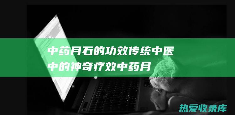 中药月石的功效：传统中医中的神奇疗效 (中药月石的功效与作用图片)