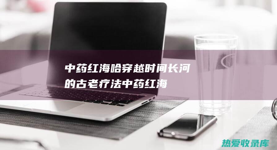 中药红海哈穿越时间长河的古老疗法中药红海