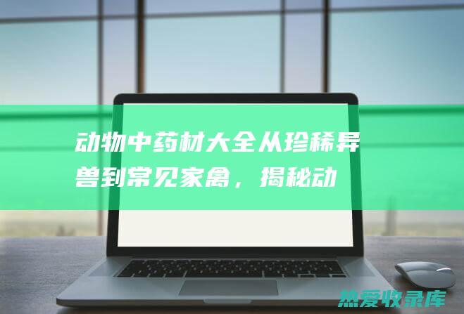 动物中药材大全：从珍稀异兽到常见家禽，揭秘动物界的养生宝库 (动物中药材大全图片)