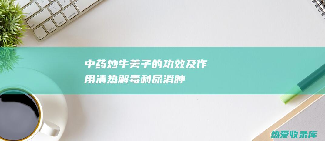 中药炒牛蒡子的功效及作用：清热解毒、利尿消肿、降压血脂 (中药炒牛蒡子图片)