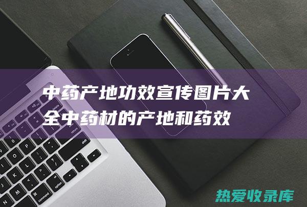 中药产地功效宣传图片大全 (中药材的产地和药效)