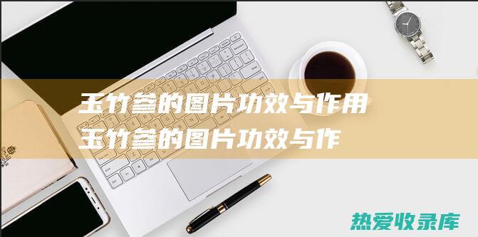 玉竹参的图片功效与作用 (玉竹参的图片功效与作用是什么)