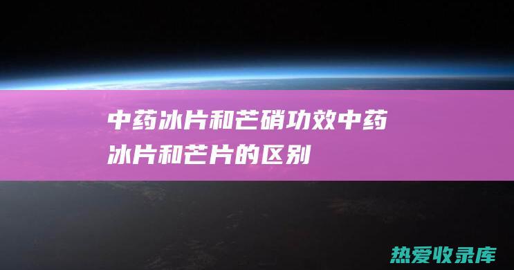 中药冰片和芒硝功效中药冰片和芒片的区别