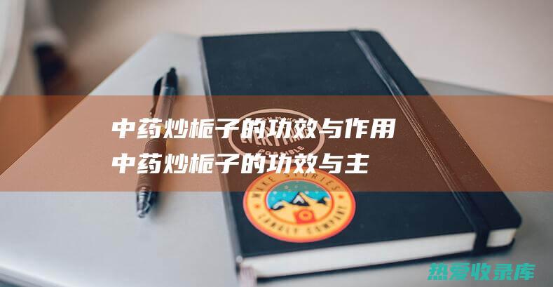 中药炒栀子的功效与作用 (中药炒栀子的功效与主治)