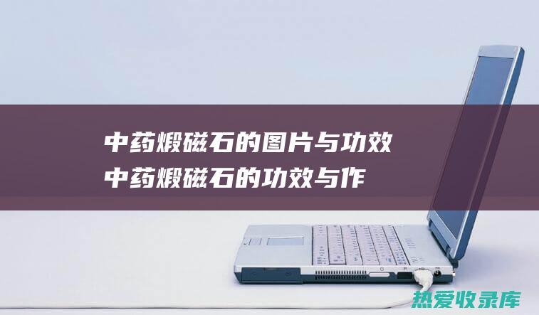 中药煅磁石的图片与功效 (中药煅磁石的功效与作用)